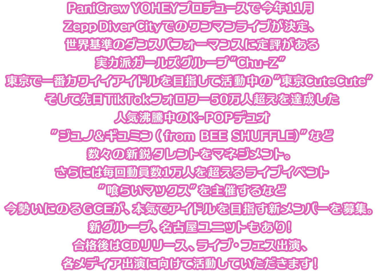 PaniCrew YOHEYプロデュースで今年11月Zepp Diver Cityでのワンマンライブが決定、世界基準のダンスパフォーマンスに定評がある実力派ガールズグループ”Chu-Z”、東京で一番カワイイアイドルを目指して活動中の”東京CuteCute”、そして先日Tik Tokフォロワー50万人超えを達成した人気沸騰中のK-POPデュオ”ジュノ＆ギュミン（ from BEE SHUFFLE）”など数々の新鋭タレントをマネジメント。さらには毎回動員数1万人を超えるライブイベント”喰らいマックス”を主催するなど今勢いにのるGCEが、本気でアイドルを目指す新メンバーを募集。新グループ、名古屋ユニットもあり！合格後はCDリリース、ライブ・フェス出演、各メディア出演に向けて活動していただきます！
